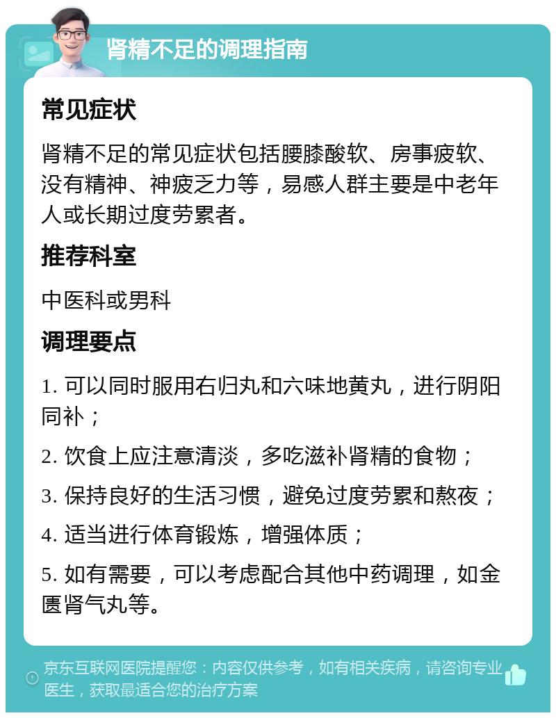 肾精不足的调理指南 常见症状 肾精不足的常见症状包括腰膝酸软、房事疲软、没有精神、神疲乏力等，易感人群主要是中老年人或长期过度劳累者。 推荐科室 中医科或男科 调理要点 1. 可以同时服用右归丸和六味地黄丸，进行阴阳同补； 2. 饮食上应注意清淡，多吃滋补肾精的食物； 3. 保持良好的生活习惯，避免过度劳累和熬夜； 4. 适当进行体育锻炼，增强体质； 5. 如有需要，可以考虑配合其他中药调理，如金匮肾气丸等。