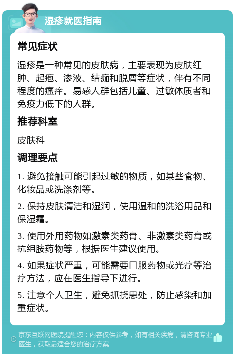 湿疹就医指南 常见症状 湿疹是一种常见的皮肤病，主要表现为皮肤红肿、起疱、渗液、结痂和脱屑等症状，伴有不同程度的瘙痒。易感人群包括儿童、过敏体质者和免疫力低下的人群。 推荐科室 皮肤科 调理要点 1. 避免接触可能引起过敏的物质，如某些食物、化妆品或洗涤剂等。 2. 保持皮肤清洁和湿润，使用温和的洗浴用品和保湿霜。 3. 使用外用药物如激素类药膏、非激素类药膏或抗组胺药物等，根据医生建议使用。 4. 如果症状严重，可能需要口服药物或光疗等治疗方法，应在医生指导下进行。 5. 注意个人卫生，避免抓挠患处，防止感染和加重症状。