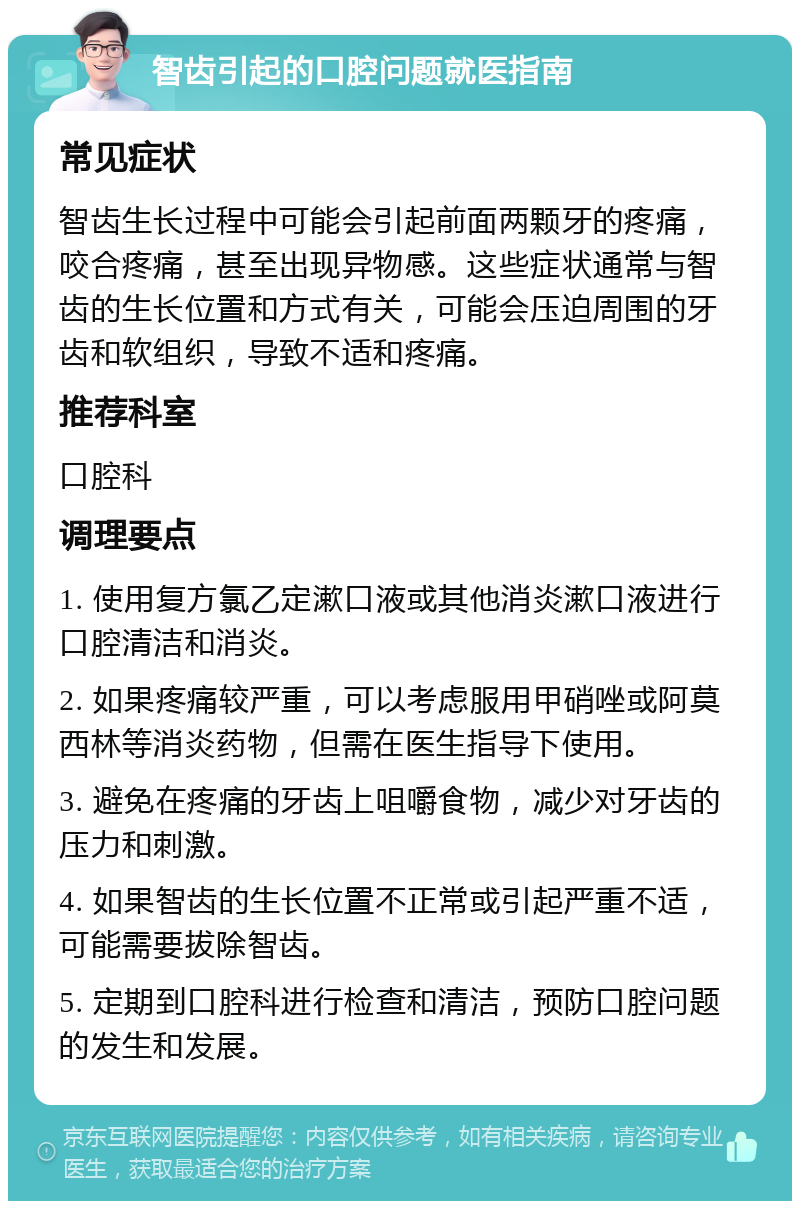 智齿引起的口腔问题就医指南 常见症状 智齿生长过程中可能会引起前面两颗牙的疼痛，咬合疼痛，甚至出现异物感。这些症状通常与智齿的生长位置和方式有关，可能会压迫周围的牙齿和软组织，导致不适和疼痛。 推荐科室 口腔科 调理要点 1. 使用复方氯乙定漱口液或其他消炎漱口液进行口腔清洁和消炎。 2. 如果疼痛较严重，可以考虑服用甲硝唑或阿莫西林等消炎药物，但需在医生指导下使用。 3. 避免在疼痛的牙齿上咀嚼食物，减少对牙齿的压力和刺激。 4. 如果智齿的生长位置不正常或引起严重不适，可能需要拔除智齿。 5. 定期到口腔科进行检查和清洁，预防口腔问题的发生和发展。