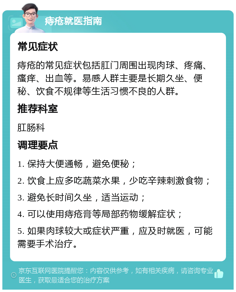 痔疮就医指南 常见症状 痔疮的常见症状包括肛门周围出现肉球、疼痛、瘙痒、出血等。易感人群主要是长期久坐、便秘、饮食不规律等生活习惯不良的人群。 推荐科室 肛肠科 调理要点 1. 保持大便通畅，避免便秘； 2. 饮食上应多吃蔬菜水果，少吃辛辣刺激食物； 3. 避免长时间久坐，适当运动； 4. 可以使用痔疮膏等局部药物缓解症状； 5. 如果肉球较大或症状严重，应及时就医，可能需要手术治疗。