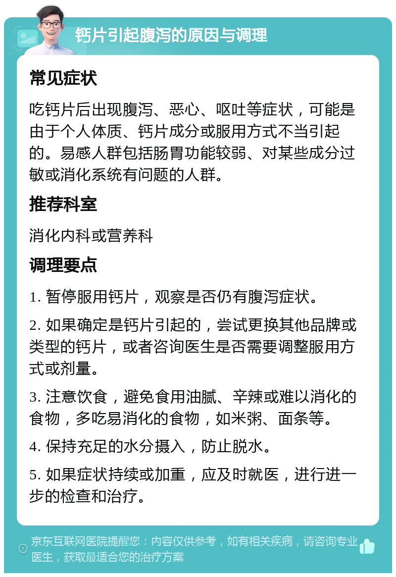 钙片引起腹泻的原因与调理 常见症状 吃钙片后出现腹泻、恶心、呕吐等症状，可能是由于个人体质、钙片成分或服用方式不当引起的。易感人群包括肠胃功能较弱、对某些成分过敏或消化系统有问题的人群。 推荐科室 消化内科或营养科 调理要点 1. 暂停服用钙片，观察是否仍有腹泻症状。 2. 如果确定是钙片引起的，尝试更换其他品牌或类型的钙片，或者咨询医生是否需要调整服用方式或剂量。 3. 注意饮食，避免食用油腻、辛辣或难以消化的食物，多吃易消化的食物，如米粥、面条等。 4. 保持充足的水分摄入，防止脱水。 5. 如果症状持续或加重，应及时就医，进行进一步的检查和治疗。