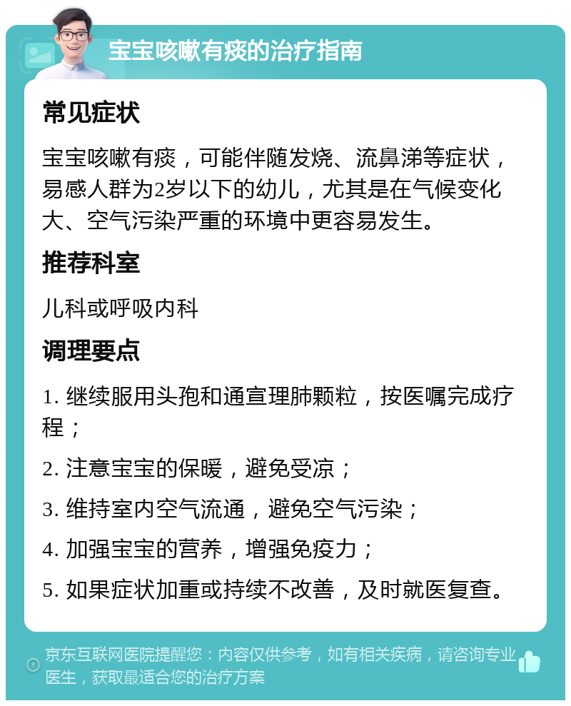 宝宝咳嗽有痰的治疗指南 常见症状 宝宝咳嗽有痰，可能伴随发烧、流鼻涕等症状，易感人群为2岁以下的幼儿，尤其是在气候变化大、空气污染严重的环境中更容易发生。 推荐科室 儿科或呼吸内科 调理要点 1. 继续服用头孢和通宣理肺颗粒，按医嘱完成疗程； 2. 注意宝宝的保暖，避免受凉； 3. 维持室内空气流通，避免空气污染； 4. 加强宝宝的营养，增强免疫力； 5. 如果症状加重或持续不改善，及时就医复查。