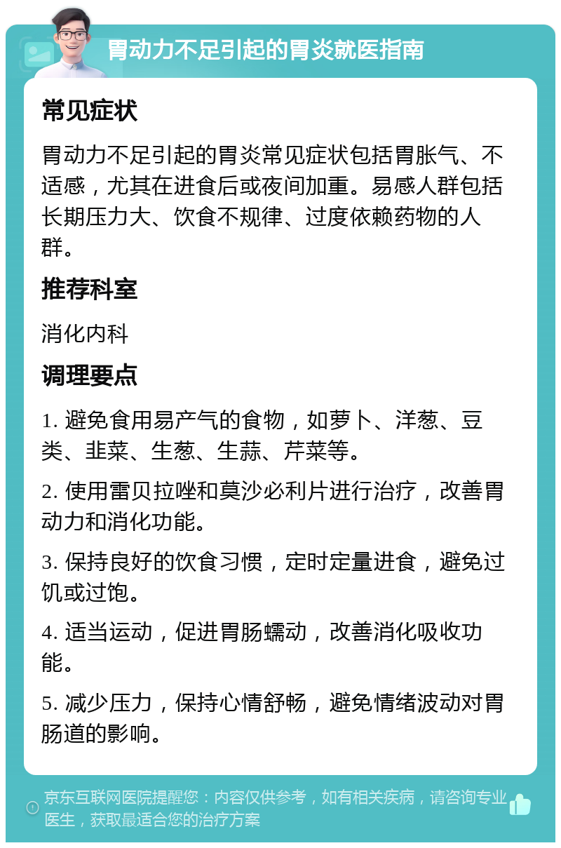 胃动力不足引起的胃炎就医指南 常见症状 胃动力不足引起的胃炎常见症状包括胃胀气、不适感，尤其在进食后或夜间加重。易感人群包括长期压力大、饮食不规律、过度依赖药物的人群。 推荐科室 消化内科 调理要点 1. 避免食用易产气的食物，如萝卜、洋葱、豆类、韭菜、生葱、生蒜、芹菜等。 2. 使用雷贝拉唑和莫沙必利片进行治疗，改善胃动力和消化功能。 3. 保持良好的饮食习惯，定时定量进食，避免过饥或过饱。 4. 适当运动，促进胃肠蠕动，改善消化吸收功能。 5. 减少压力，保持心情舒畅，避免情绪波动对胃肠道的影响。