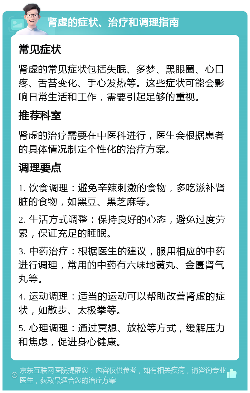 肾虚的症状、治疗和调理指南 常见症状 肾虚的常见症状包括失眠、多梦、黑眼圈、心口疼、舌苔变化、手心发热等。这些症状可能会影响日常生活和工作，需要引起足够的重视。 推荐科室 肾虚的治疗需要在中医科进行，医生会根据患者的具体情况制定个性化的治疗方案。 调理要点 1. 饮食调理：避免辛辣刺激的食物，多吃滋补肾脏的食物，如黑豆、黑芝麻等。 2. 生活方式调整：保持良好的心态，避免过度劳累，保证充足的睡眠。 3. 中药治疗：根据医生的建议，服用相应的中药进行调理，常用的中药有六味地黄丸、金匮肾气丸等。 4. 运动调理：适当的运动可以帮助改善肾虚的症状，如散步、太极拳等。 5. 心理调理：通过冥想、放松等方式，缓解压力和焦虑，促进身心健康。