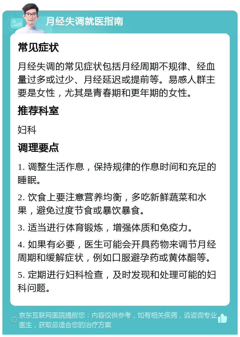 月经失调就医指南 常见症状 月经失调的常见症状包括月经周期不规律、经血量过多或过少、月经延迟或提前等。易感人群主要是女性，尤其是青春期和更年期的女性。 推荐科室 妇科 调理要点 1. 调整生活作息，保持规律的作息时间和充足的睡眠。 2. 饮食上要注意营养均衡，多吃新鲜蔬菜和水果，避免过度节食或暴饮暴食。 3. 适当进行体育锻炼，增强体质和免疫力。 4. 如果有必要，医生可能会开具药物来调节月经周期和缓解症状，例如口服避孕药或黄体酮等。 5. 定期进行妇科检查，及时发现和处理可能的妇科问题。