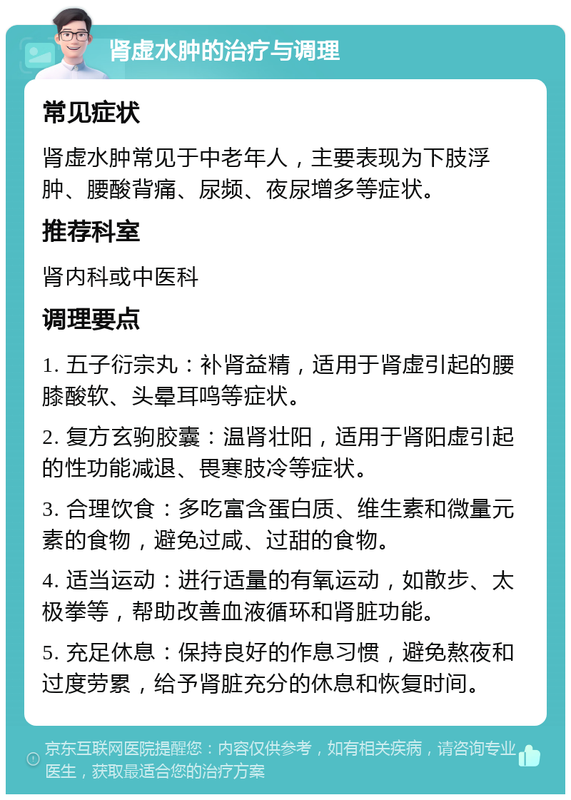 肾虚水肿的治疗与调理 常见症状 肾虚水肿常见于中老年人，主要表现为下肢浮肿、腰酸背痛、尿频、夜尿增多等症状。 推荐科室 肾内科或中医科 调理要点 1. 五子衍宗丸：补肾益精，适用于肾虚引起的腰膝酸软、头晕耳鸣等症状。 2. 复方玄驹胶囊：温肾壮阳，适用于肾阳虚引起的性功能减退、畏寒肢冷等症状。 3. 合理饮食：多吃富含蛋白质、维生素和微量元素的食物，避免过咸、过甜的食物。 4. 适当运动：进行适量的有氧运动，如散步、太极拳等，帮助改善血液循环和肾脏功能。 5. 充足休息：保持良好的作息习惯，避免熬夜和过度劳累，给予肾脏充分的休息和恢复时间。