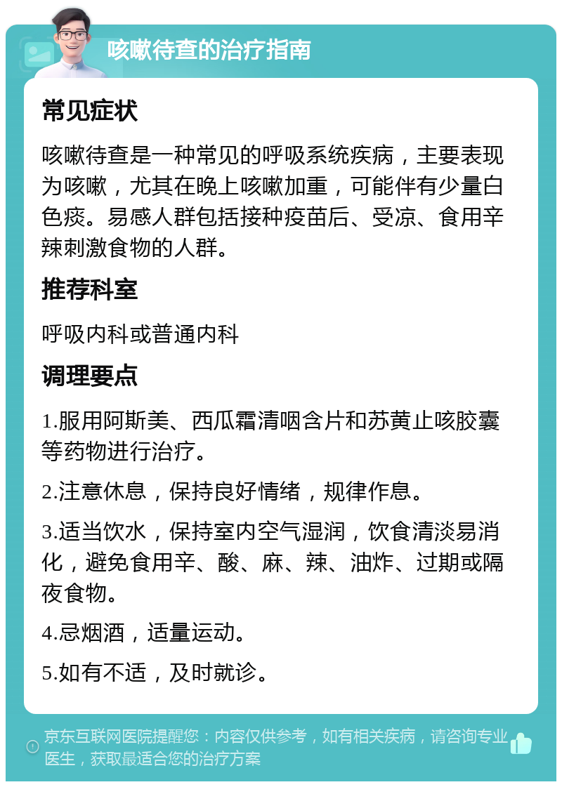 咳嗽待查的治疗指南 常见症状 咳嗽待查是一种常见的呼吸系统疾病，主要表现为咳嗽，尤其在晚上咳嗽加重，可能伴有少量白色痰。易感人群包括接种疫苗后、受凉、食用辛辣刺激食物的人群。 推荐科室 呼吸内科或普通内科 调理要点 1.服用阿斯美、西瓜霜清咽含片和苏黄止咳胶囊等药物进行治疗。 2.注意休息，保持良好情绪，规律作息。 3.适当饮水，保持室内空气湿润，饮食清淡易消化，避免食用辛、酸、麻、辣、油炸、过期或隔夜食物。 4.忌烟酒，适量运动。 5.如有不适，及时就诊。