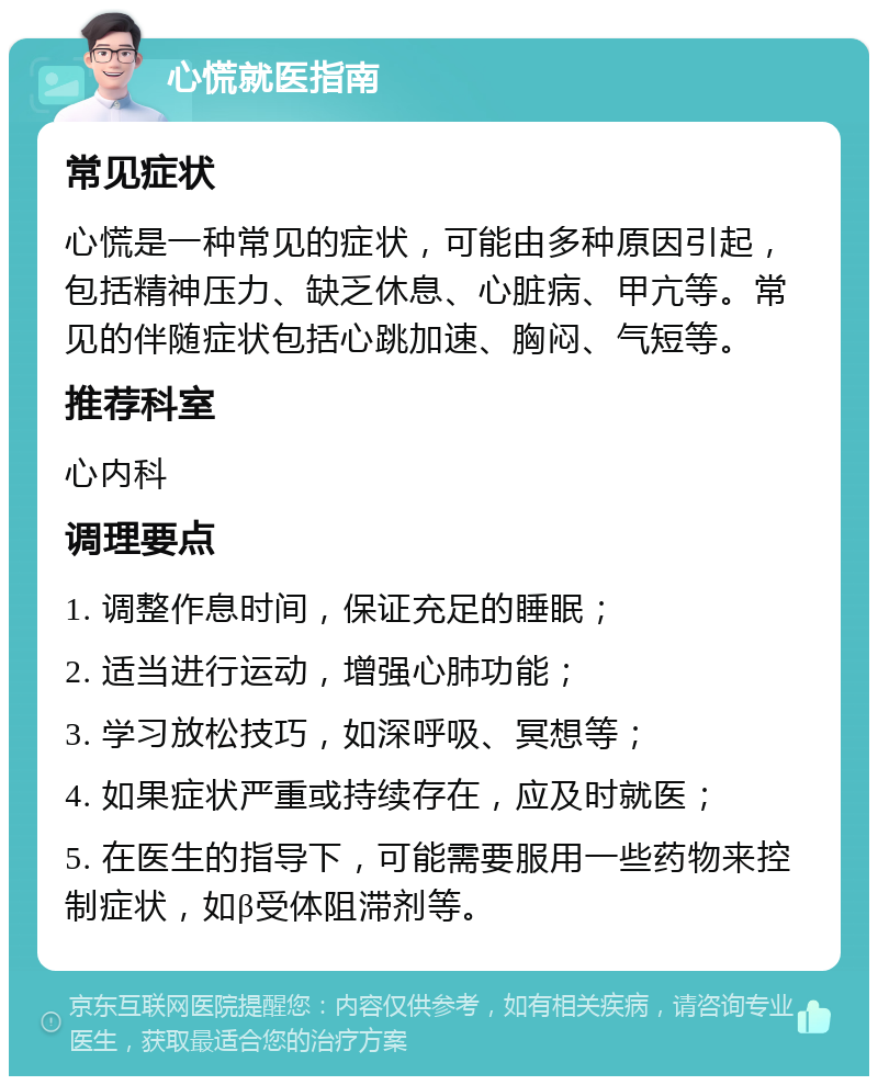 心慌就医指南 常见症状 心慌是一种常见的症状，可能由多种原因引起，包括精神压力、缺乏休息、心脏病、甲亢等。常见的伴随症状包括心跳加速、胸闷、气短等。 推荐科室 心内科 调理要点 1. 调整作息时间，保证充足的睡眠； 2. 适当进行运动，增强心肺功能； 3. 学习放松技巧，如深呼吸、冥想等； 4. 如果症状严重或持续存在，应及时就医； 5. 在医生的指导下，可能需要服用一些药物来控制症状，如β受体阻滞剂等。