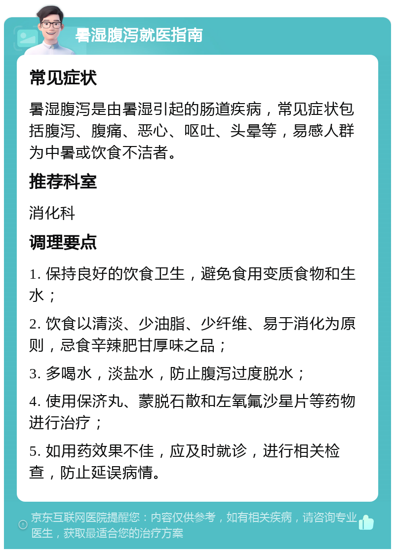 暑湿腹泻就医指南 常见症状 暑湿腹泻是由暑湿引起的肠道疾病，常见症状包括腹泻、腹痛、恶心、呕吐、头晕等，易感人群为中暑或饮食不洁者。 推荐科室 消化科 调理要点 1. 保持良好的饮食卫生，避免食用变质食物和生水； 2. 饮食以清淡、少油脂、少纤维、易于消化为原则，忌食辛辣肥甘厚味之品； 3. 多喝水，淡盐水，防止腹泻过度脱水； 4. 使用保济丸、蒙脱石散和左氧氟沙星片等药物进行治疗； 5. 如用药效果不佳，应及时就诊，进行相关检查，防止延误病情。