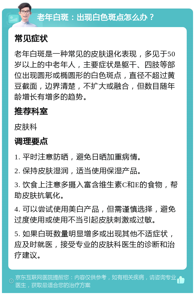 老年白斑：出现白色斑点怎么办？ 常见症状 老年白斑是一种常见的皮肤退化表现，多见于50岁以上的中老年人，主要症状是躯干、四肢等部位出现圆形或椭圆形的白色斑点，直径不超过黄豆截面，边界清楚，不扩大或融合，但数目随年龄增长有增多的趋势。 推荐科室 皮肤科 调理要点 1. 平时注意防晒，避免日晒加重病情。 2. 保持皮肤湿润，适当使用保湿产品。 3. 饮食上注意多摄入富含维生素C和E的食物，帮助皮肤抗氧化。 4. 可以尝试使用美白产品，但需谨慎选择，避免过度使用或使用不当引起皮肤刺激或过敏。 5. 如果白斑数量明显增多或出现其他不适症状，应及时就医，接受专业的皮肤科医生的诊断和治疗建议。