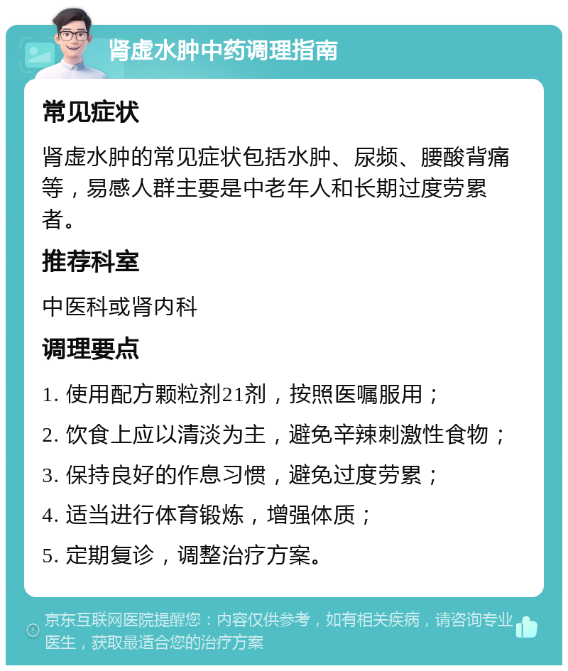 肾虚水肿中药调理指南 常见症状 肾虚水肿的常见症状包括水肿、尿频、腰酸背痛等，易感人群主要是中老年人和长期过度劳累者。 推荐科室 中医科或肾内科 调理要点 1. 使用配方颗粒剂21剂，按照医嘱服用； 2. 饮食上应以清淡为主，避免辛辣刺激性食物； 3. 保持良好的作息习惯，避免过度劳累； 4. 适当进行体育锻炼，增强体质； 5. 定期复诊，调整治疗方案。