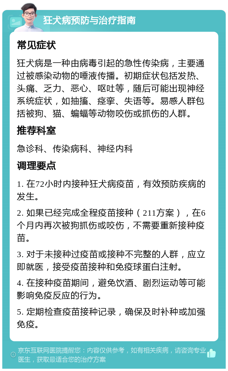 狂犬病预防与治疗指南 常见症状 狂犬病是一种由病毒引起的急性传染病，主要通过被感染动物的唾液传播。初期症状包括发热、头痛、乏力、恶心、呕吐等，随后可能出现神经系统症状，如抽搐、痉挛、失语等。易感人群包括被狗、猫、蝙蝠等动物咬伤或抓伤的人群。 推荐科室 急诊科、传染病科、神经内科 调理要点 1. 在72小时内接种狂犬病疫苗，有效预防疾病的发生。 2. 如果已经完成全程疫苗接种（211方案），在6个月内再次被狗抓伤或咬伤，不需要重新接种疫苗。 3. 对于未接种过疫苗或接种不完整的人群，应立即就医，接受疫苗接种和免疫球蛋白注射。 4. 在接种疫苗期间，避免饮酒、剧烈运动等可能影响免疫反应的行为。 5. 定期检查疫苗接种记录，确保及时补种或加强免疫。