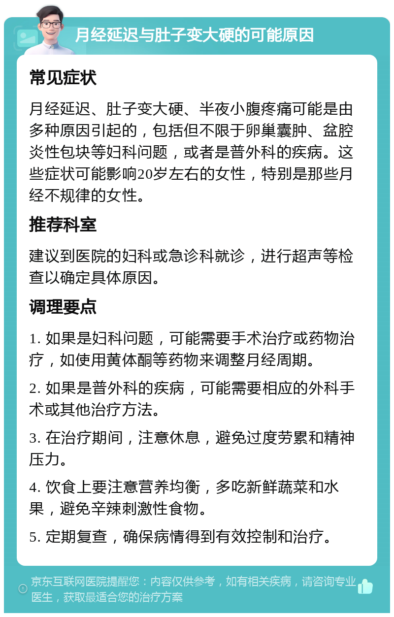 月经延迟与肚子变大硬的可能原因 常见症状 月经延迟、肚子变大硬、半夜小腹疼痛可能是由多种原因引起的，包括但不限于卵巢囊肿、盆腔炎性包块等妇科问题，或者是普外科的疾病。这些症状可能影响20岁左右的女性，特别是那些月经不规律的女性。 推荐科室 建议到医院的妇科或急诊科就诊，进行超声等检查以确定具体原因。 调理要点 1. 如果是妇科问题，可能需要手术治疗或药物治疗，如使用黄体酮等药物来调整月经周期。 2. 如果是普外科的疾病，可能需要相应的外科手术或其他治疗方法。 3. 在治疗期间，注意休息，避免过度劳累和精神压力。 4. 饮食上要注意营养均衡，多吃新鲜蔬菜和水果，避免辛辣刺激性食物。 5. 定期复查，确保病情得到有效控制和治疗。