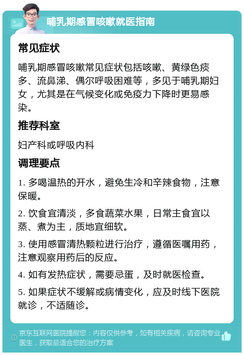 哺乳期感冒咳嗽就医指南 常见症状 哺乳期感冒咳嗽常见症状包括咳嗽、黄绿色痰多、流鼻涕、偶尔呼吸困难等，多见于哺乳期妇女，尤其是在气候变化或免疫力下降时更易感染。 推荐科室 妇产科或呼吸内科 调理要点 1. 多喝温热的开水，避免生冷和辛辣食物，注意保暖。 2. 饮食宜清淡，多食蔬菜水果，日常主食宜以蒸、煮为主，质地宜细软。 3. 使用感冒清热颗粒进行治疗，遵循医嘱用药，注意观察用药后的反应。 4. 如有发热症状，需要忌蛋，及时就医检查。 5. 如果症状不缓解或病情变化，应及时线下医院就诊，不适随诊。