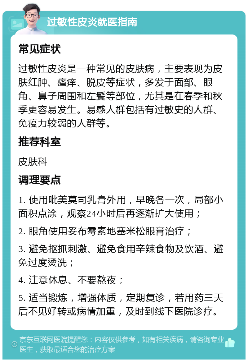 过敏性皮炎就医指南 常见症状 过敏性皮炎是一种常见的皮肤病，主要表现为皮肤红肿、瘙痒、脱皮等症状，多发于面部、眼角、鼻子周围和左鬓等部位，尤其是在春季和秋季更容易发生。易感人群包括有过敏史的人群、免疫力较弱的人群等。 推荐科室 皮肤科 调理要点 1. 使用吡美莫司乳膏外用，早晚各一次，局部小面积点涂，观察24小时后再逐渐扩大使用； 2. 眼角使用妥布霉素地塞米松眼膏治疗； 3. 避免抠抓刺激、避免食用辛辣食物及饮酒、避免过度烫洗； 4. 注意休息、不要熬夜； 5. 适当锻炼，增强体质，定期复诊，若用药三天后不见好转或病情加重，及时到线下医院诊疗。