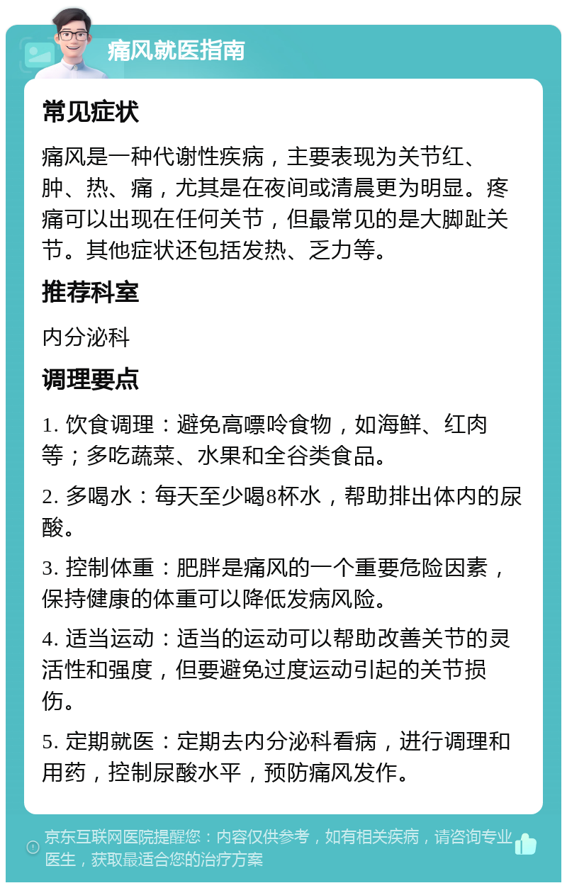 痛风就医指南 常见症状 痛风是一种代谢性疾病，主要表现为关节红、肿、热、痛，尤其是在夜间或清晨更为明显。疼痛可以出现在任何关节，但最常见的是大脚趾关节。其他症状还包括发热、乏力等。 推荐科室 内分泌科 调理要点 1. 饮食调理：避免高嘌呤食物，如海鲜、红肉等；多吃蔬菜、水果和全谷类食品。 2. 多喝水：每天至少喝8杯水，帮助排出体内的尿酸。 3. 控制体重：肥胖是痛风的一个重要危险因素，保持健康的体重可以降低发病风险。 4. 适当运动：适当的运动可以帮助改善关节的灵活性和强度，但要避免过度运动引起的关节损伤。 5. 定期就医：定期去内分泌科看病，进行调理和用药，控制尿酸水平，预防痛风发作。