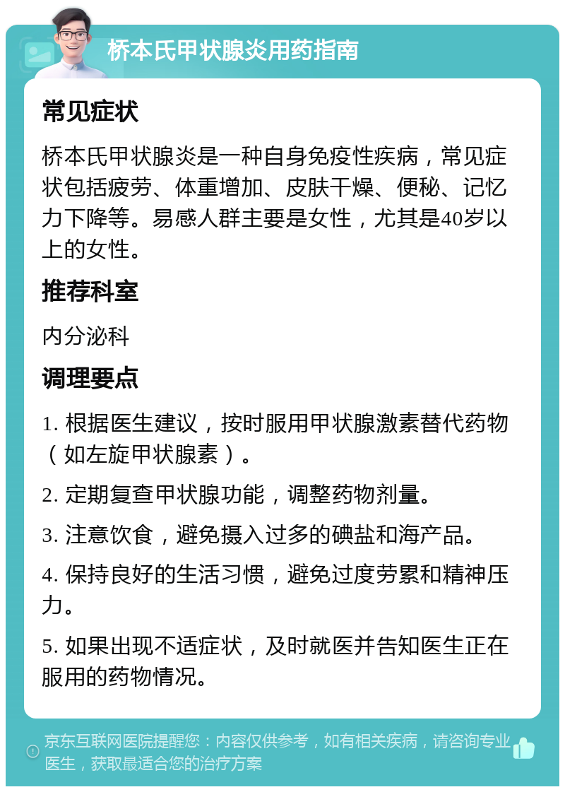 桥本氏甲状腺炎用药指南 常见症状 桥本氏甲状腺炎是一种自身免疫性疾病，常见症状包括疲劳、体重增加、皮肤干燥、便秘、记忆力下降等。易感人群主要是女性，尤其是40岁以上的女性。 推荐科室 内分泌科 调理要点 1. 根据医生建议，按时服用甲状腺激素替代药物（如左旋甲状腺素）。 2. 定期复查甲状腺功能，调整药物剂量。 3. 注意饮食，避免摄入过多的碘盐和海产品。 4. 保持良好的生活习惯，避免过度劳累和精神压力。 5. 如果出现不适症状，及时就医并告知医生正在服用的药物情况。