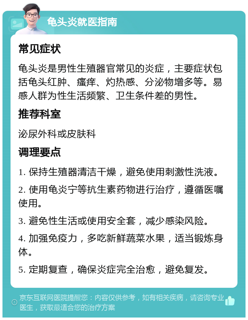 龟头炎就医指南 常见症状 龟头炎是男性生殖器官常见的炎症，主要症状包括龟头红肿、瘙痒、灼热感、分泌物增多等。易感人群为性生活频繁、卫生条件差的男性。 推荐科室 泌尿外科或皮肤科 调理要点 1. 保持生殖器清洁干燥，避免使用刺激性洗液。 2. 使用龟炎宁等抗生素药物进行治疗，遵循医嘱使用。 3. 避免性生活或使用安全套，减少感染风险。 4. 加强免疫力，多吃新鲜蔬菜水果，适当锻炼身体。 5. 定期复查，确保炎症完全治愈，避免复发。