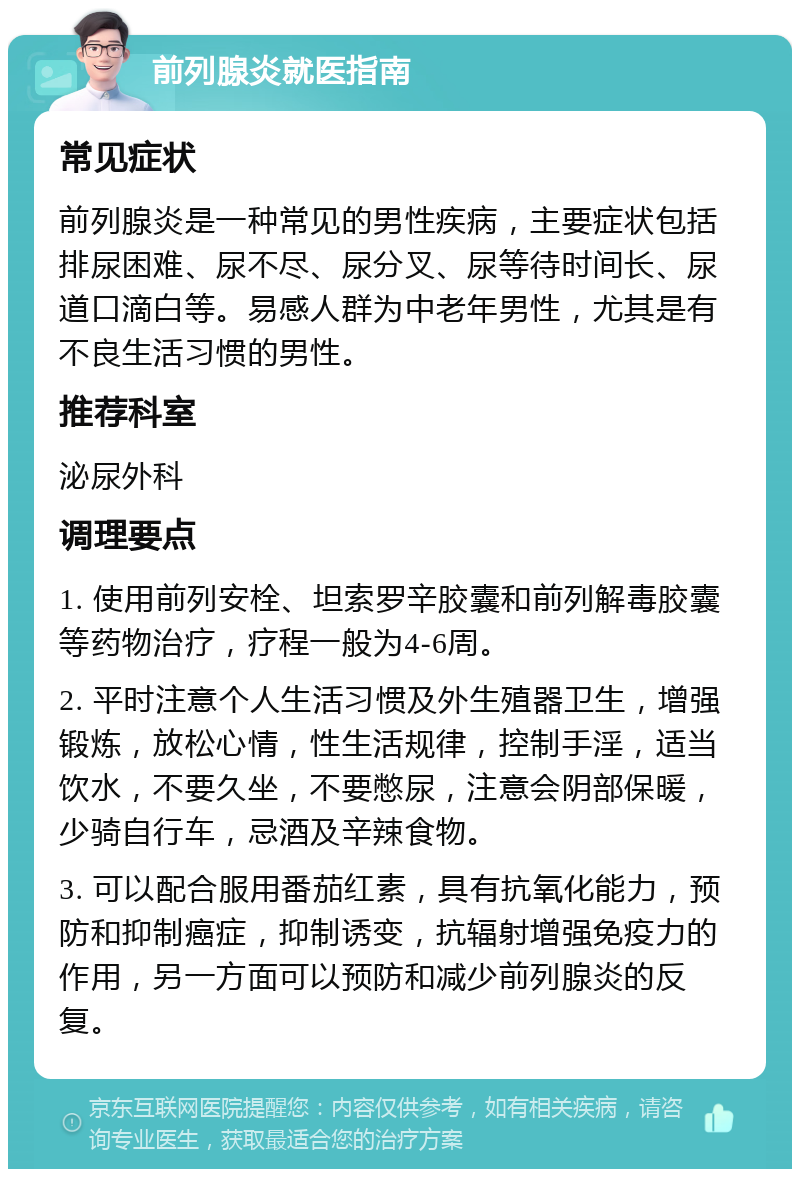 前列腺炎就医指南 常见症状 前列腺炎是一种常见的男性疾病，主要症状包括排尿困难、尿不尽、尿分叉、尿等待时间长、尿道口滴白等。易感人群为中老年男性，尤其是有不良生活习惯的男性。 推荐科室 泌尿外科 调理要点 1. 使用前列安栓、坦索罗辛胶囊和前列解毒胶囊等药物治疗，疗程一般为4-6周。 2. 平时注意个人生活习惯及外生殖器卫生，增强锻炼，放松心情，性生活规律，控制手淫，适当饮水，不要久坐，不要憋尿，注意会阴部保暖，少骑自行车，忌酒及辛辣食物。 3. 可以配合服用番茄红素，具有抗氧化能力，预防和抑制癌症，抑制诱变，抗辐射增强免疫力的作用，另一方面可以预防和减少前列腺炎的反复。