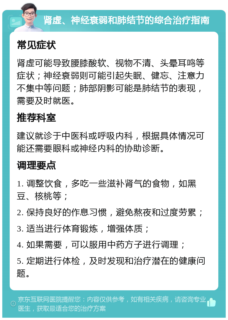 肾虚、神经衰弱和肺结节的综合治疗指南 常见症状 肾虚可能导致腰膝酸软、视物不清、头晕耳鸣等症状；神经衰弱则可能引起失眠、健忘、注意力不集中等问题；肺部阴影可能是肺结节的表现，需要及时就医。 推荐科室 建议就诊于中医科或呼吸内科，根据具体情况可能还需要眼科或神经内科的协助诊断。 调理要点 1. 调整饮食，多吃一些滋补肾气的食物，如黑豆、核桃等； 2. 保持良好的作息习惯，避免熬夜和过度劳累； 3. 适当进行体育锻炼，增强体质； 4. 如果需要，可以服用中药方子进行调理； 5. 定期进行体检，及时发现和治疗潜在的健康问题。