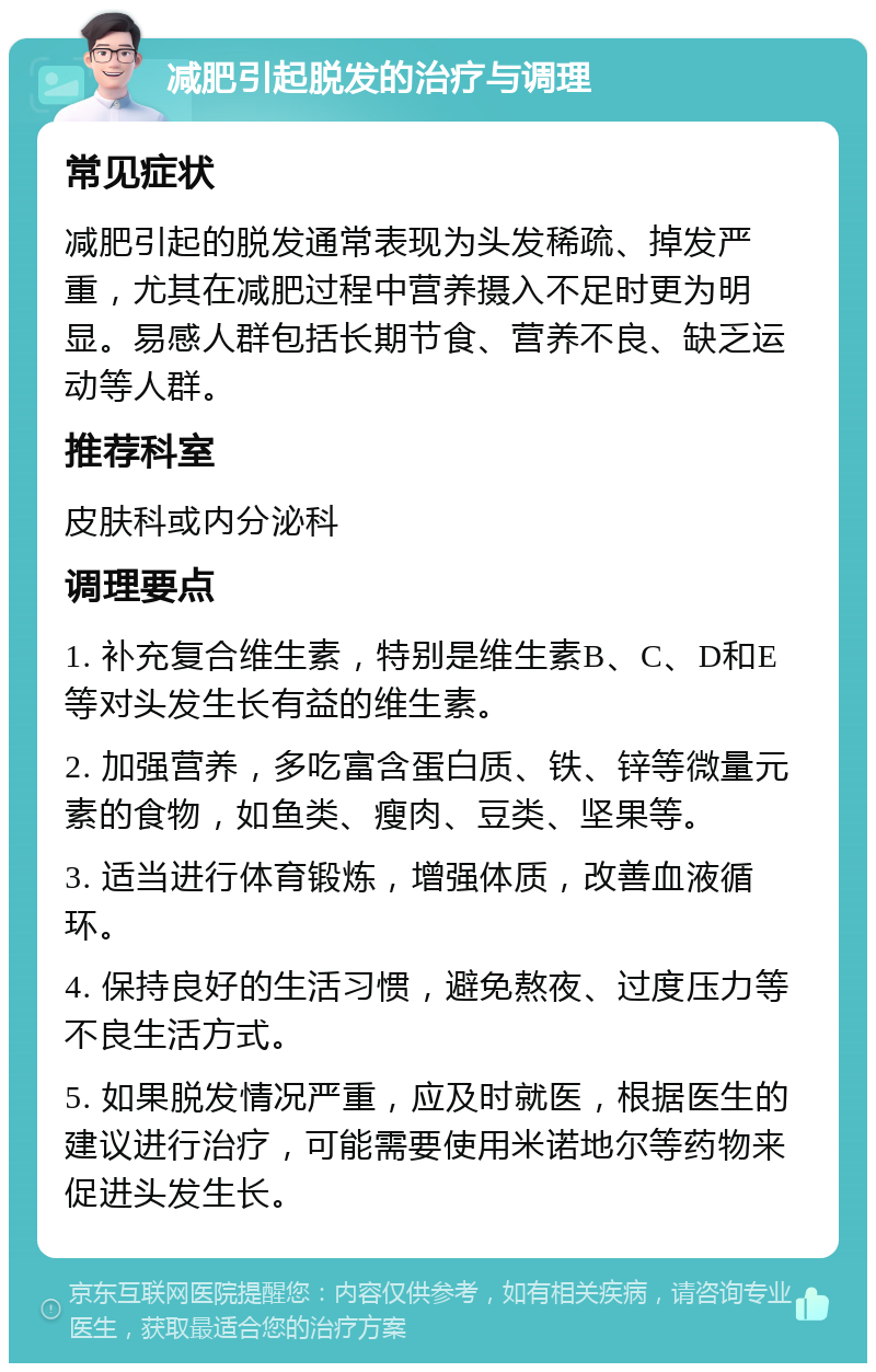 减肥引起脱发的治疗与调理 常见症状 减肥引起的脱发通常表现为头发稀疏、掉发严重，尤其在减肥过程中营养摄入不足时更为明显。易感人群包括长期节食、营养不良、缺乏运动等人群。 推荐科室 皮肤科或内分泌科 调理要点 1. 补充复合维生素，特别是维生素B、C、D和E等对头发生长有益的维生素。 2. 加强营养，多吃富含蛋白质、铁、锌等微量元素的食物，如鱼类、瘦肉、豆类、坚果等。 3. 适当进行体育锻炼，增强体质，改善血液循环。 4. 保持良好的生活习惯，避免熬夜、过度压力等不良生活方式。 5. 如果脱发情况严重，应及时就医，根据医生的建议进行治疗，可能需要使用米诺地尔等药物来促进头发生长。