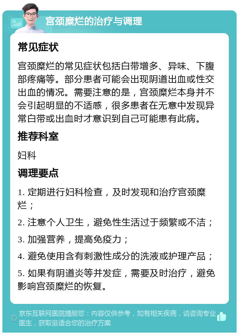 宫颈糜烂的治疗与调理 常见症状 宫颈糜烂的常见症状包括白带增多、异味、下腹部疼痛等。部分患者可能会出现阴道出血或性交出血的情况。需要注意的是，宫颈糜烂本身并不会引起明显的不适感，很多患者在无意中发现异常白带或出血时才意识到自己可能患有此病。 推荐科室 妇科 调理要点 1. 定期进行妇科检查，及时发现和治疗宫颈糜烂； 2. 注意个人卫生，避免性生活过于频繁或不洁； 3. 加强营养，提高免疫力； 4. 避免使用含有刺激性成分的洗液或护理产品； 5. 如果有阴道炎等并发症，需要及时治疗，避免影响宫颈糜烂的恢复。