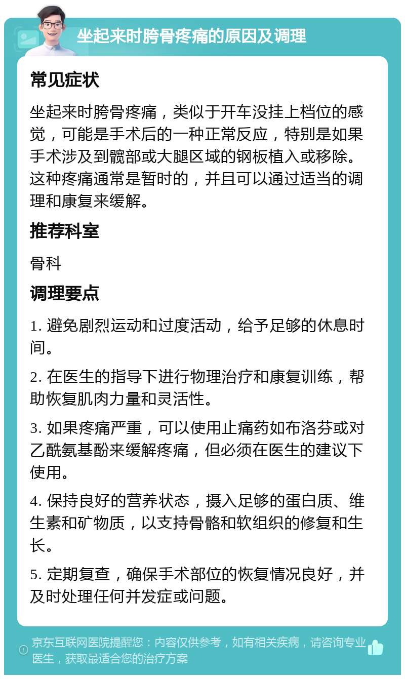 坐起来时胯骨疼痛的原因及调理 常见症状 坐起来时胯骨疼痛，类似于开车没挂上档位的感觉，可能是手术后的一种正常反应，特别是如果手术涉及到髋部或大腿区域的钢板植入或移除。这种疼痛通常是暂时的，并且可以通过适当的调理和康复来缓解。 推荐科室 骨科 调理要点 1. 避免剧烈运动和过度活动，给予足够的休息时间。 2. 在医生的指导下进行物理治疗和康复训练，帮助恢复肌肉力量和灵活性。 3. 如果疼痛严重，可以使用止痛药如布洛芬或对乙酰氨基酚来缓解疼痛，但必须在医生的建议下使用。 4. 保持良好的营养状态，摄入足够的蛋白质、维生素和矿物质，以支持骨骼和软组织的修复和生长。 5. 定期复查，确保手术部位的恢复情况良好，并及时处理任何并发症或问题。