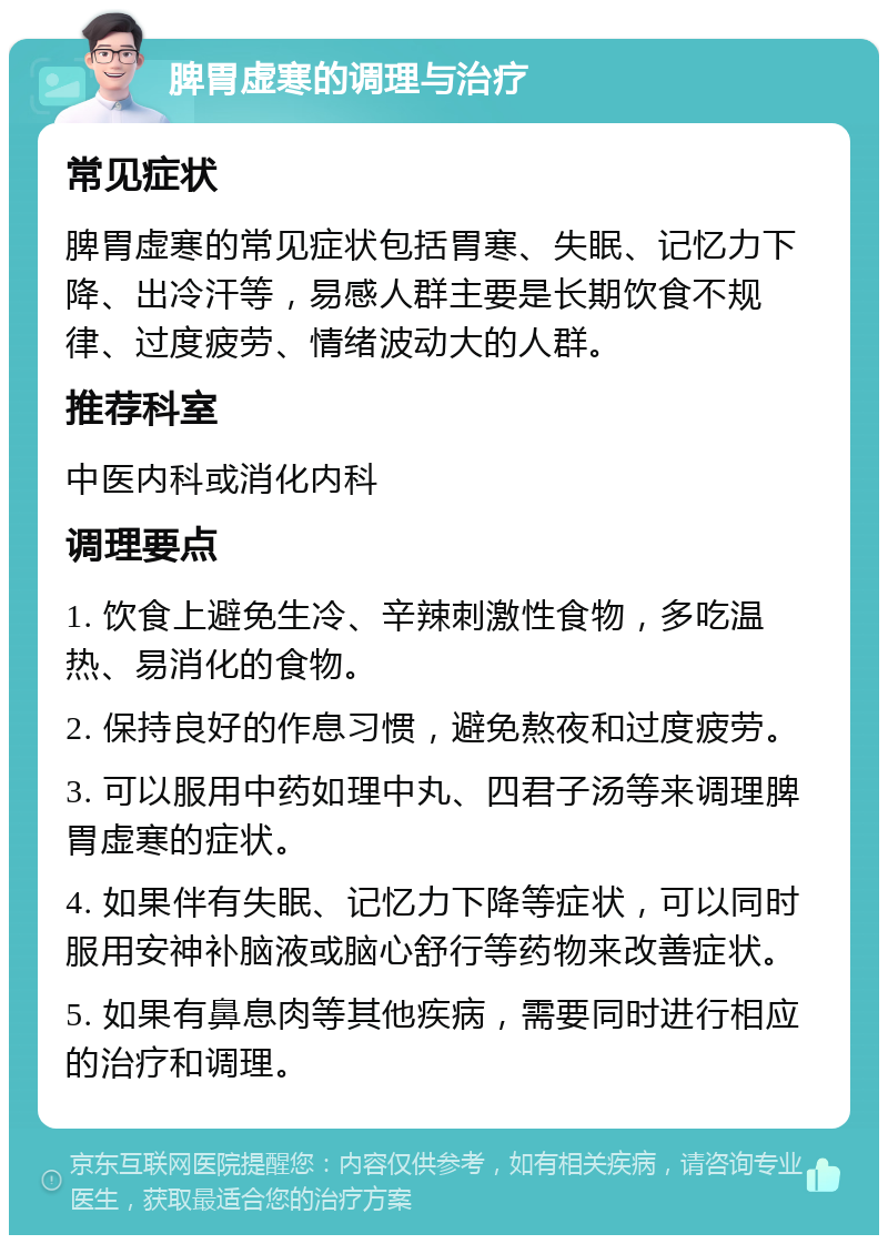 脾胃虚寒的调理与治疗 常见症状 脾胃虚寒的常见症状包括胃寒、失眠、记忆力下降、出冷汗等，易感人群主要是长期饮食不规律、过度疲劳、情绪波动大的人群。 推荐科室 中医内科或消化内科 调理要点 1. 饮食上避免生冷、辛辣刺激性食物，多吃温热、易消化的食物。 2. 保持良好的作息习惯，避免熬夜和过度疲劳。 3. 可以服用中药如理中丸、四君子汤等来调理脾胃虚寒的症状。 4. 如果伴有失眠、记忆力下降等症状，可以同时服用安神补脑液或脑心舒行等药物来改善症状。 5. 如果有鼻息肉等其他疾病，需要同时进行相应的治疗和调理。