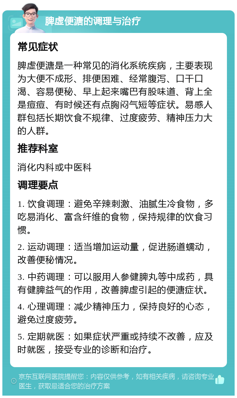 脾虚便溏的调理与治疗 常见症状 脾虚便溏是一种常见的消化系统疾病，主要表现为大便不成形、排便困难、经常腹泻、口干口渴、容易便秘、早上起来嘴巴有股味道、背上全是痘痘、有时候还有点胸闷气短等症状。易感人群包括长期饮食不规律、过度疲劳、精神压力大的人群。 推荐科室 消化内科或中医科 调理要点 1. 饮食调理：避免辛辣刺激、油腻生冷食物，多吃易消化、富含纤维的食物，保持规律的饮食习惯。 2. 运动调理：适当增加运动量，促进肠道蠕动，改善便秘情况。 3. 中药调理：可以服用人参健脾丸等中成药，具有健脾益气的作用，改善脾虚引起的便溏症状。 4. 心理调理：减少精神压力，保持良好的心态，避免过度疲劳。 5. 定期就医：如果症状严重或持续不改善，应及时就医，接受专业的诊断和治疗。