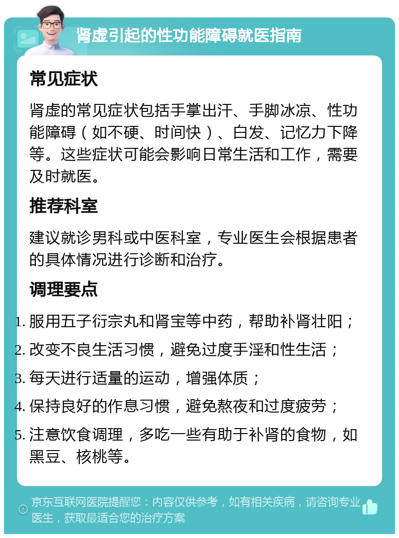 肾虚引起的性功能障碍就医指南 常见症状 肾虚的常见症状包括手掌出汗、手脚冰凉、性功能障碍（如不硬、时间快）、白发、记忆力下降等。这些症状可能会影响日常生活和工作，需要及时就医。 推荐科室 建议就诊男科或中医科室，专业医生会根据患者的具体情况进行诊断和治疗。 调理要点 服用五子衍宗丸和肾宝等中药，帮助补肾壮阳； 改变不良生活习惯，避免过度手淫和性生活； 每天进行适量的运动，增强体质； 保持良好的作息习惯，避免熬夜和过度疲劳； 注意饮食调理，多吃一些有助于补肾的食物，如黑豆、核桃等。