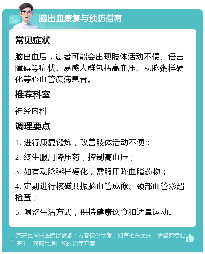 脑出血康复与预防指南 常见症状 脑出血后，患者可能会出现肢体活动不便、语言障碍等症状。易感人群包括高血压、动脉粥样硬化等心血管疾病患者。 推荐科室 神经内科 调理要点 1. 进行康复锻炼，改善肢体活动不便； 2. 终生服用降压药，控制高血压； 3. 如有动脉粥样硬化，需服用降血脂药物； 4. 定期进行核磁共振脑血管成像、颈部血管彩超检查； 5. 调整生活方式，保持健康饮食和适量运动。