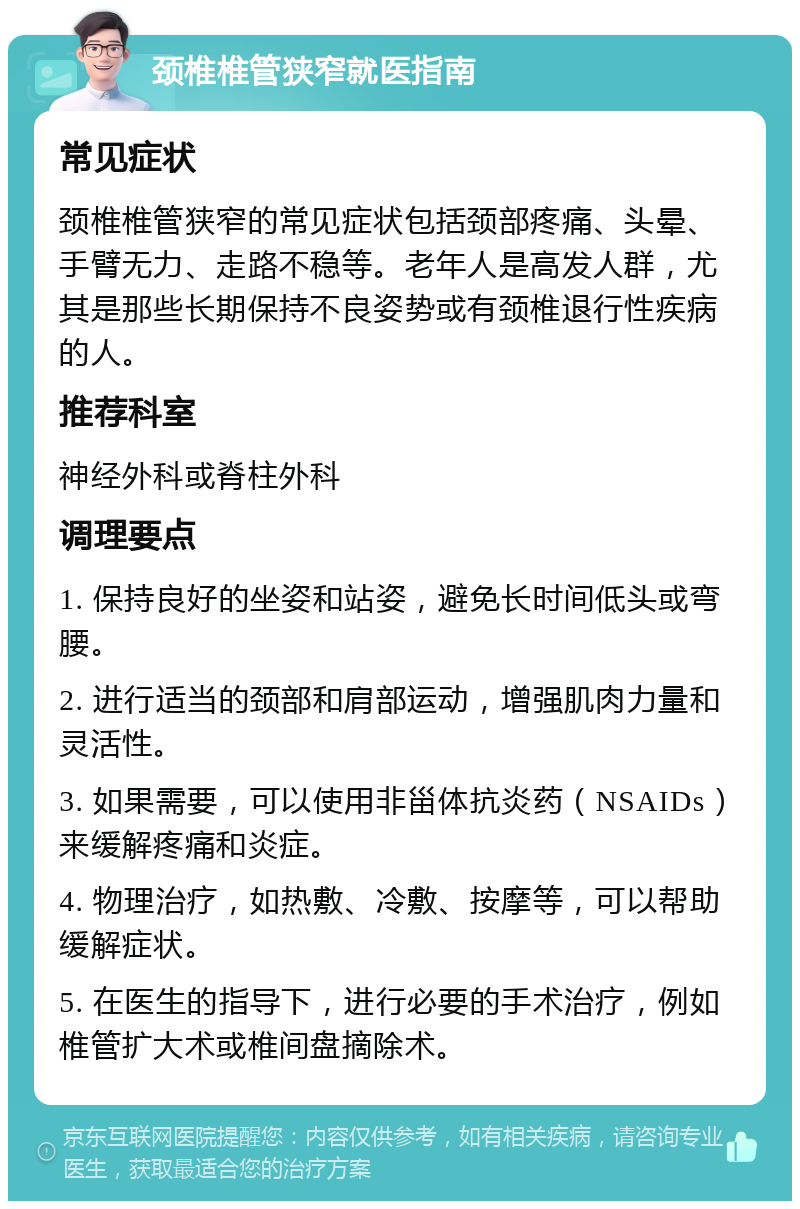 颈椎椎管狭窄就医指南 常见症状 颈椎椎管狭窄的常见症状包括颈部疼痛、头晕、手臂无力、走路不稳等。老年人是高发人群，尤其是那些长期保持不良姿势或有颈椎退行性疾病的人。 推荐科室 神经外科或脊柱外科 调理要点 1. 保持良好的坐姿和站姿，避免长时间低头或弯腰。 2. 进行适当的颈部和肩部运动，增强肌肉力量和灵活性。 3. 如果需要，可以使用非甾体抗炎药（NSAIDs）来缓解疼痛和炎症。 4. 物理治疗，如热敷、冷敷、按摩等，可以帮助缓解症状。 5. 在医生的指导下，进行必要的手术治疗，例如椎管扩大术或椎间盘摘除术。