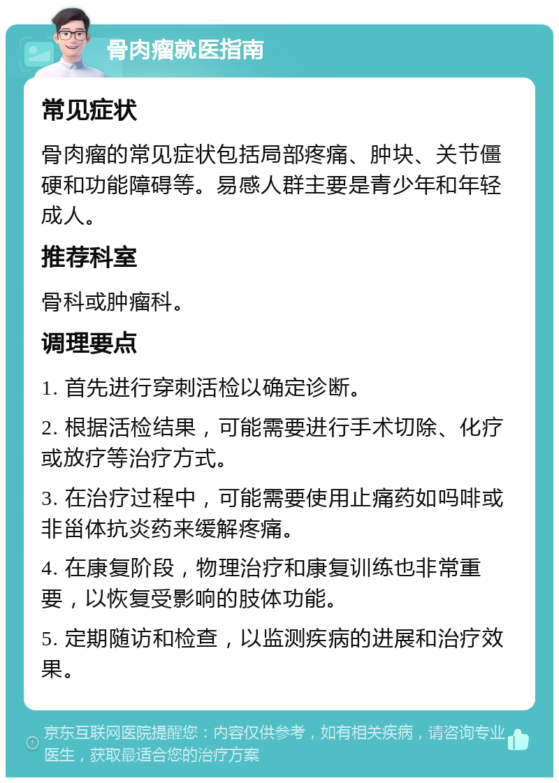 骨肉瘤就医指南 常见症状 骨肉瘤的常见症状包括局部疼痛、肿块、关节僵硬和功能障碍等。易感人群主要是青少年和年轻成人。 推荐科室 骨科或肿瘤科。 调理要点 1. 首先进行穿刺活检以确定诊断。 2. 根据活检结果，可能需要进行手术切除、化疗或放疗等治疗方式。 3. 在治疗过程中，可能需要使用止痛药如吗啡或非甾体抗炎药来缓解疼痛。 4. 在康复阶段，物理治疗和康复训练也非常重要，以恢复受影响的肢体功能。 5. 定期随访和检查，以监测疾病的进展和治疗效果。