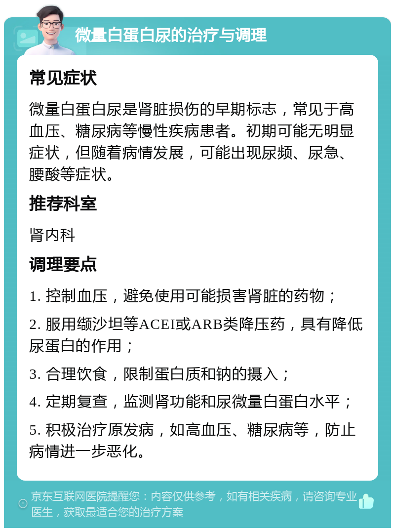 微量白蛋白尿的治疗与调理 常见症状 微量白蛋白尿是肾脏损伤的早期标志，常见于高血压、糖尿病等慢性疾病患者。初期可能无明显症状，但随着病情发展，可能出现尿频、尿急、腰酸等症状。 推荐科室 肾内科 调理要点 1. 控制血压，避免使用可能损害肾脏的药物； 2. 服用缬沙坦等ACEI或ARB类降压药，具有降低尿蛋白的作用； 3. 合理饮食，限制蛋白质和钠的摄入； 4. 定期复查，监测肾功能和尿微量白蛋白水平； 5. 积极治疗原发病，如高血压、糖尿病等，防止病情进一步恶化。