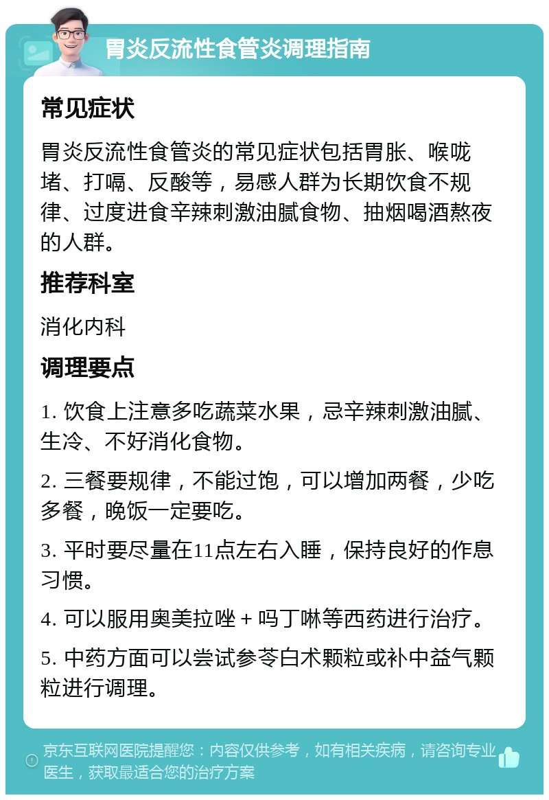 胃炎反流性食管炎调理指南 常见症状 胃炎反流性食管炎的常见症状包括胃胀、喉咙堵、打嗝、反酸等，易感人群为长期饮食不规律、过度进食辛辣刺激油腻食物、抽烟喝酒熬夜的人群。 推荐科室 消化内科 调理要点 1. 饮食上注意多吃蔬菜水果，忌辛辣刺激油腻、生冷、不好消化食物。 2. 三餐要规律，不能过饱，可以增加两餐，少吃多餐，晚饭一定要吃。 3. 平时要尽量在11点左右入睡，保持良好的作息习惯。 4. 可以服用奥美拉唑＋吗丁啉等西药进行治疗。 5. 中药方面可以尝试参苓白术颗粒或补中益气颗粒进行调理。