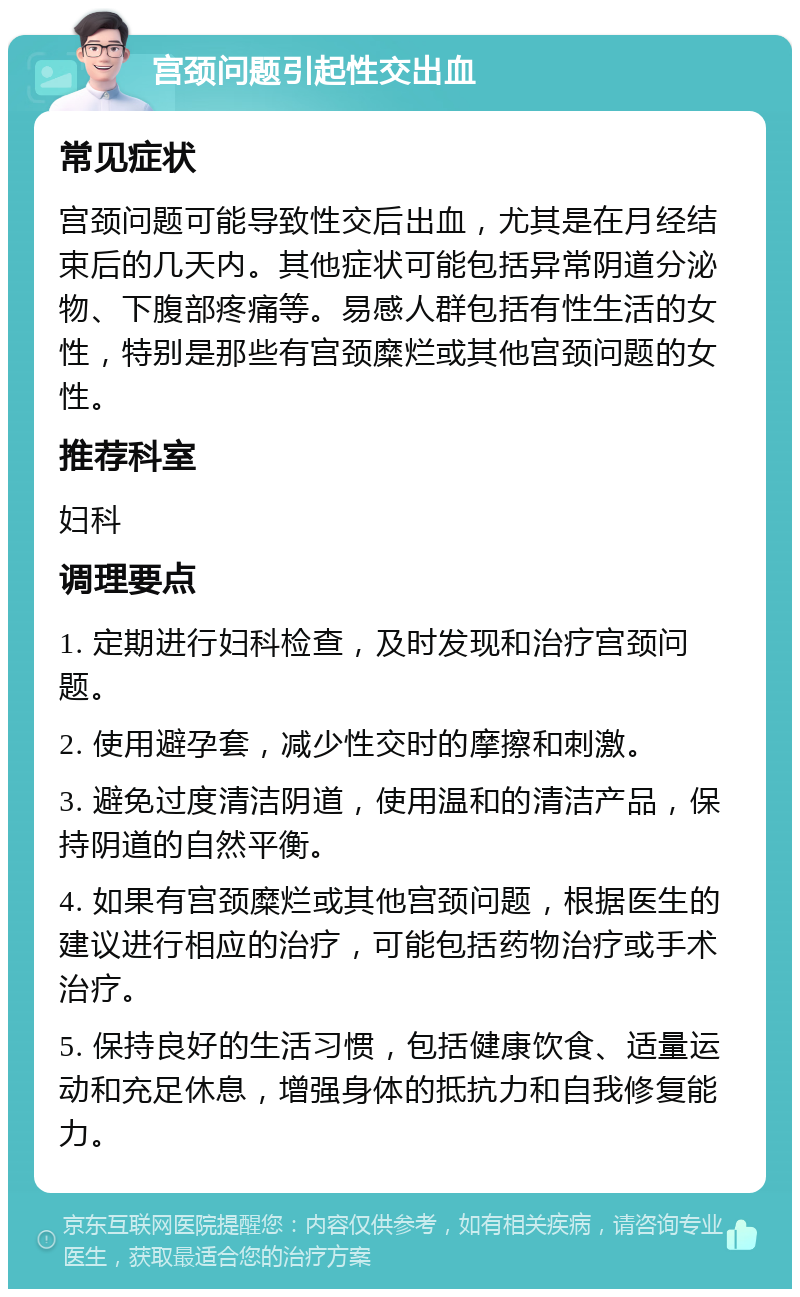 宫颈问题引起性交出血 常见症状 宫颈问题可能导致性交后出血，尤其是在月经结束后的几天内。其他症状可能包括异常阴道分泌物、下腹部疼痛等。易感人群包括有性生活的女性，特别是那些有宫颈糜烂或其他宫颈问题的女性。 推荐科室 妇科 调理要点 1. 定期进行妇科检查，及时发现和治疗宫颈问题。 2. 使用避孕套，减少性交时的摩擦和刺激。 3. 避免过度清洁阴道，使用温和的清洁产品，保持阴道的自然平衡。 4. 如果有宫颈糜烂或其他宫颈问题，根据医生的建议进行相应的治疗，可能包括药物治疗或手术治疗。 5. 保持良好的生活习惯，包括健康饮食、适量运动和充足休息，增强身体的抵抗力和自我修复能力。