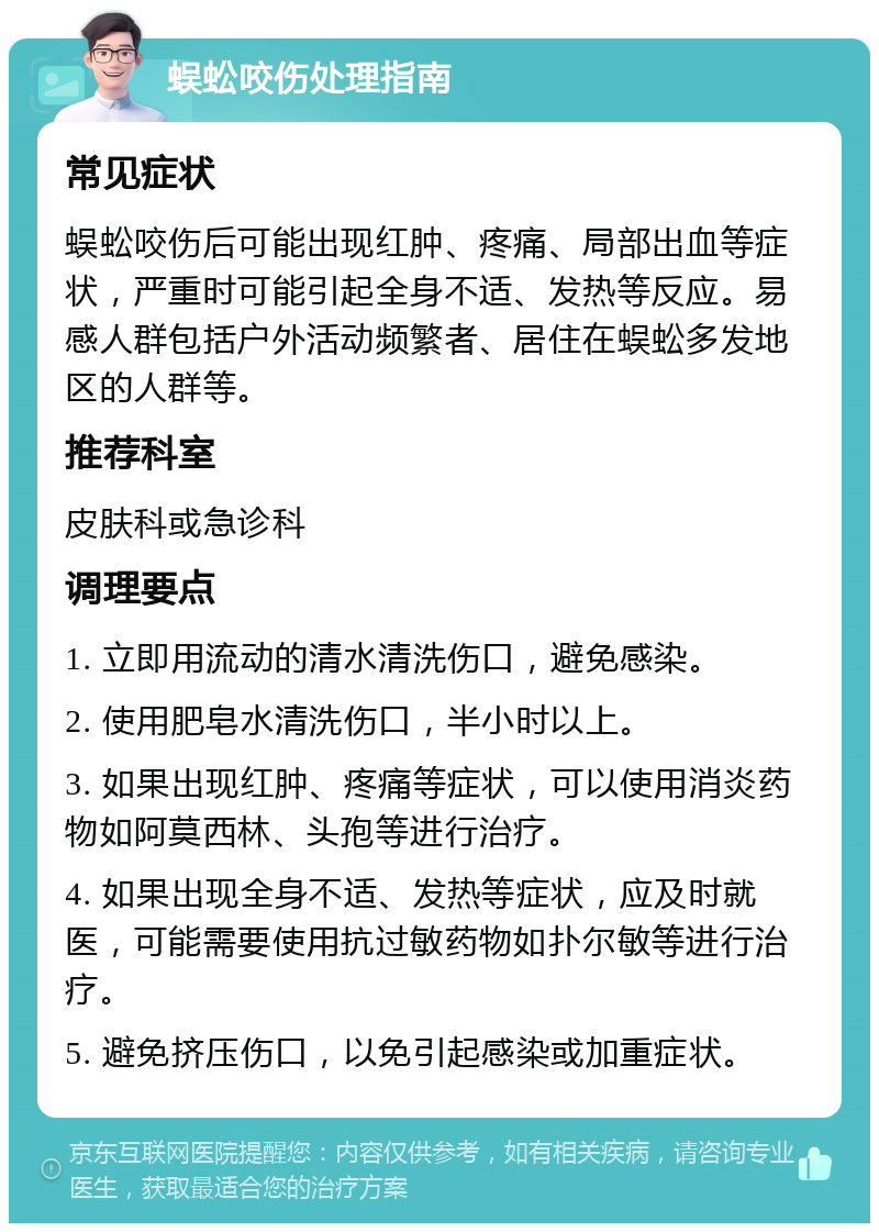 蜈蚣咬伤处理指南 常见症状 蜈蚣咬伤后可能出现红肿、疼痛、局部出血等症状，严重时可能引起全身不适、发热等反应。易感人群包括户外活动频繁者、居住在蜈蚣多发地区的人群等。 推荐科室 皮肤科或急诊科 调理要点 1. 立即用流动的清水清洗伤口，避免感染。 2. 使用肥皂水清洗伤口，半小时以上。 3. 如果出现红肿、疼痛等症状，可以使用消炎药物如阿莫西林、头孢等进行治疗。 4. 如果出现全身不适、发热等症状，应及时就医，可能需要使用抗过敏药物如扑尔敏等进行治疗。 5. 避免挤压伤口，以免引起感染或加重症状。