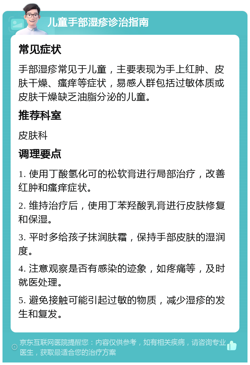 儿童手部湿疹诊治指南 常见症状 手部湿疹常见于儿童，主要表现为手上红肿、皮肤干燥、瘙痒等症状，易感人群包括过敏体质或皮肤干燥缺乏油脂分泌的儿童。 推荐科室 皮肤科 调理要点 1. 使用丁酸氢化可的松软膏进行局部治疗，改善红肿和瘙痒症状。 2. 维持治疗后，使用丁苯羟酸乳膏进行皮肤修复和保湿。 3. 平时多给孩子抹润肤霜，保持手部皮肤的湿润度。 4. 注意观察是否有感染的迹象，如疼痛等，及时就医处理。 5. 避免接触可能引起过敏的物质，减少湿疹的发生和复发。