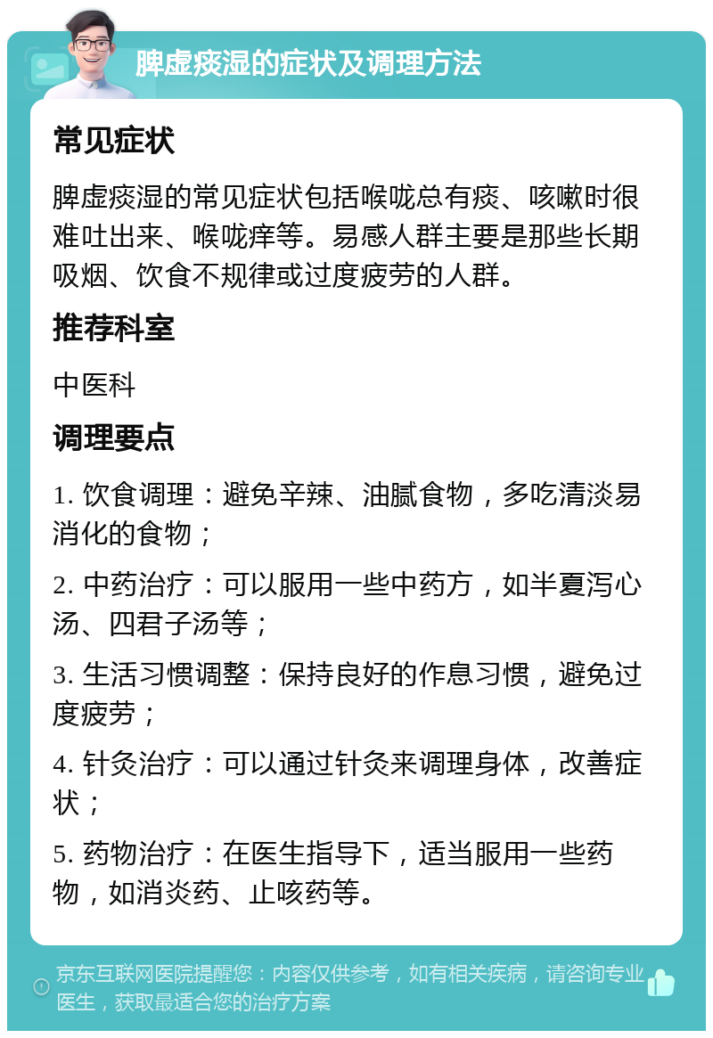 脾虚痰湿的症状及调理方法 常见症状 脾虚痰湿的常见症状包括喉咙总有痰、咳嗽时很难吐出来、喉咙痒等。易感人群主要是那些长期吸烟、饮食不规律或过度疲劳的人群。 推荐科室 中医科 调理要点 1. 饮食调理：避免辛辣、油腻食物，多吃清淡易消化的食物； 2. 中药治疗：可以服用一些中药方，如半夏泻心汤、四君子汤等； 3. 生活习惯调整：保持良好的作息习惯，避免过度疲劳； 4. 针灸治疗：可以通过针灸来调理身体，改善症状； 5. 药物治疗：在医生指导下，适当服用一些药物，如消炎药、止咳药等。