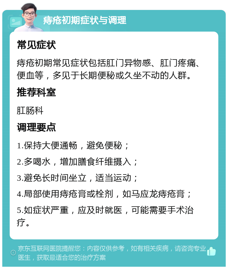 痔疮初期症状与调理 常见症状 痔疮初期常见症状包括肛门异物感、肛门疼痛、便血等，多见于长期便秘或久坐不动的人群。 推荐科室 肛肠科 调理要点 1.保持大便通畅，避免便秘； 2.多喝水，增加膳食纤维摄入； 3.避免长时间坐立，适当运动； 4.局部使用痔疮膏或栓剂，如马应龙痔疮膏； 5.如症状严重，应及时就医，可能需要手术治疗。