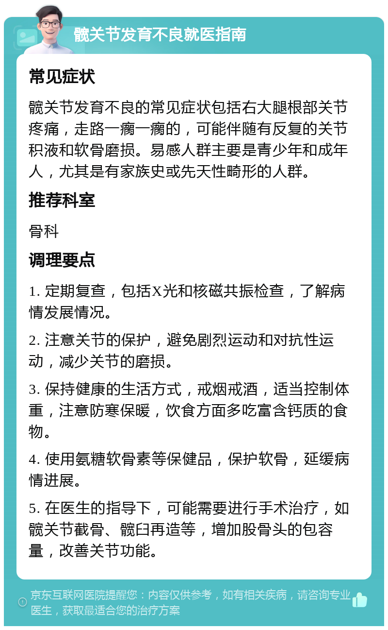 髋关节发育不良就医指南 常见症状 髋关节发育不良的常见症状包括右大腿根部关节疼痛，走路一瘸一瘸的，可能伴随有反复的关节积液和软骨磨损。易感人群主要是青少年和成年人，尤其是有家族史或先天性畸形的人群。 推荐科室 骨科 调理要点 1. 定期复查，包括X光和核磁共振检查，了解病情发展情况。 2. 注意关节的保护，避免剧烈运动和对抗性运动，减少关节的磨损。 3. 保持健康的生活方式，戒烟戒酒，适当控制体重，注意防寒保暖，饮食方面多吃富含钙质的食物。 4. 使用氨糖软骨素等保健品，保护软骨，延缓病情进展。 5. 在医生的指导下，可能需要进行手术治疗，如髋关节截骨、髋臼再造等，增加股骨头的包容量，改善关节功能。