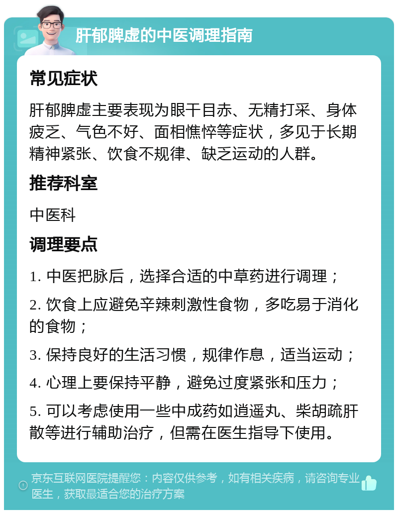 肝郁脾虚的中医调理指南 常见症状 肝郁脾虚主要表现为眼干目赤、无精打采、身体疲乏、气色不好、面相憔悴等症状，多见于长期精神紧张、饮食不规律、缺乏运动的人群。 推荐科室 中医科 调理要点 1. 中医把脉后，选择合适的中草药进行调理； 2. 饮食上应避免辛辣刺激性食物，多吃易于消化的食物； 3. 保持良好的生活习惯，规律作息，适当运动； 4. 心理上要保持平静，避免过度紧张和压力； 5. 可以考虑使用一些中成药如逍遥丸、柴胡疏肝散等进行辅助治疗，但需在医生指导下使用。