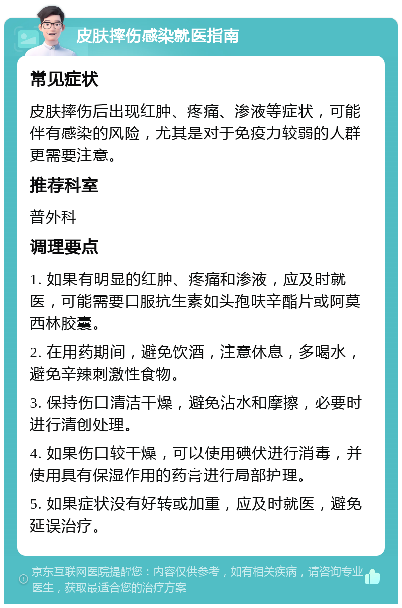 皮肤摔伤感染就医指南 常见症状 皮肤摔伤后出现红肿、疼痛、渗液等症状，可能伴有感染的风险，尤其是对于免疫力较弱的人群更需要注意。 推荐科室 普外科 调理要点 1. 如果有明显的红肿、疼痛和渗液，应及时就医，可能需要口服抗生素如头孢呋辛酯片或阿莫西林胶囊。 2. 在用药期间，避免饮酒，注意休息，多喝水，避免辛辣刺激性食物。 3. 保持伤口清洁干燥，避免沾水和摩擦，必要时进行清创处理。 4. 如果伤口较干燥，可以使用碘伏进行消毒，并使用具有保湿作用的药膏进行局部护理。 5. 如果症状没有好转或加重，应及时就医，避免延误治疗。