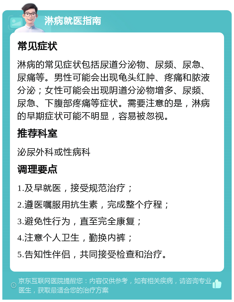 淋病就医指南 常见症状 淋病的常见症状包括尿道分泌物、尿频、尿急、尿痛等。男性可能会出现龟头红肿、疼痛和脓液分泌；女性可能会出现阴道分泌物增多、尿频、尿急、下腹部疼痛等症状。需要注意的是，淋病的早期症状可能不明显，容易被忽视。 推荐科室 泌尿外科或性病科 调理要点 1.及早就医，接受规范治疗； 2.遵医嘱服用抗生素，完成整个疗程； 3.避免性行为，直至完全康复； 4.注意个人卫生，勤换内裤； 5.告知性伴侣，共同接受检查和治疗。