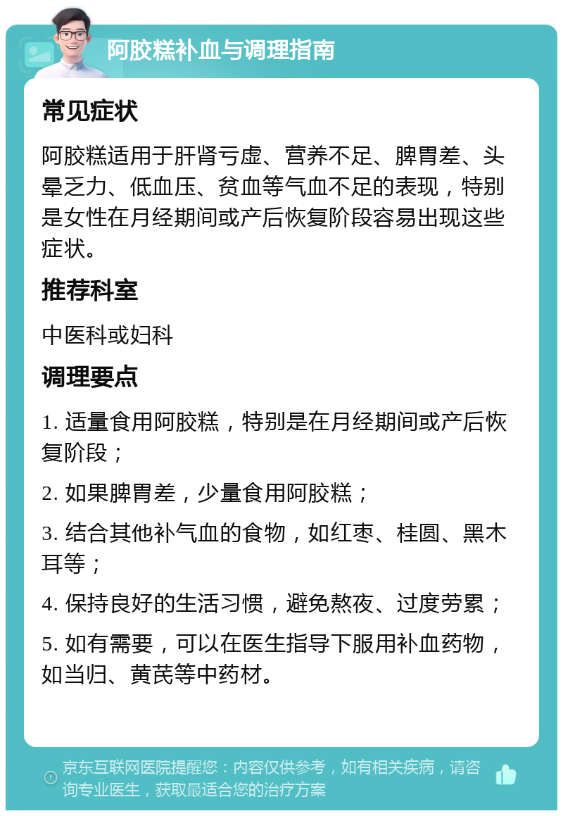 阿胶糕补血与调理指南 常见症状 阿胶糕适用于肝肾亏虚、营养不足、脾胃差、头晕乏力、低血压、贫血等气血不足的表现，特别是女性在月经期间或产后恢复阶段容易出现这些症状。 推荐科室 中医科或妇科 调理要点 1. 适量食用阿胶糕，特别是在月经期间或产后恢复阶段； 2. 如果脾胃差，少量食用阿胶糕； 3. 结合其他补气血的食物，如红枣、桂圆、黑木耳等； 4. 保持良好的生活习惯，避免熬夜、过度劳累； 5. 如有需要，可以在医生指导下服用补血药物，如当归、黄芪等中药材。