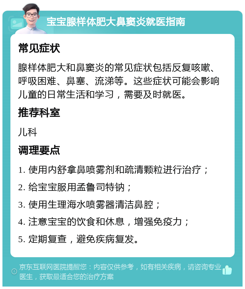 宝宝腺样体肥大鼻窦炎就医指南 常见症状 腺样体肥大和鼻窦炎的常见症状包括反复咳嗽、呼吸困难、鼻塞、流涕等。这些症状可能会影响儿童的日常生活和学习，需要及时就医。 推荐科室 儿科 调理要点 1. 使用内舒拿鼻喷雾剂和疏清颗粒进行治疗； 2. 给宝宝服用孟鲁司特钠； 3. 使用生理海水喷雾器清洁鼻腔； 4. 注意宝宝的饮食和休息，增强免疫力； 5. 定期复查，避免疾病复发。