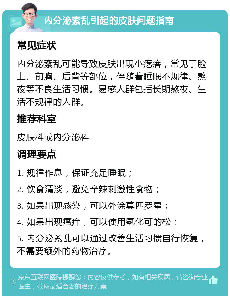 内分泌紊乱引起的皮肤问题指南 常见症状 内分泌紊乱可能导致皮肤出现小疙瘩，常见于脸上、前胸、后背等部位，伴随着睡眠不规律、熬夜等不良生活习惯。易感人群包括长期熬夜、生活不规律的人群。 推荐科室 皮肤科或内分泌科 调理要点 1. 规律作息，保证充足睡眠； 2. 饮食清淡，避免辛辣刺激性食物； 3. 如果出现感染，可以外涂莫匹罗星； 4. 如果出现瘙痒，可以使用氢化可的松； 5. 内分泌紊乱可以通过改善生活习惯自行恢复，不需要额外的药物治疗。