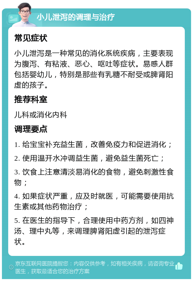 小儿泄泻的调理与治疗 常见症状 小儿泄泻是一种常见的消化系统疾病，主要表现为腹泻、有粘液、恶心、呕吐等症状。易感人群包括婴幼儿，特别是那些有乳糖不耐受或脾肾阳虚的孩子。 推荐科室 儿科或消化内科 调理要点 1. 给宝宝补充益生菌，改善免疫力和促进消化； 2. 使用温开水冲调益生菌，避免益生菌死亡； 3. 饮食上注意清淡易消化的食物，避免刺激性食物； 4. 如果症状严重，应及时就医，可能需要使用抗生素或其他药物治疗； 5. 在医生的指导下，合理使用中药方剂，如四神汤、理中丸等，来调理脾肾阳虚引起的泄泻症状。