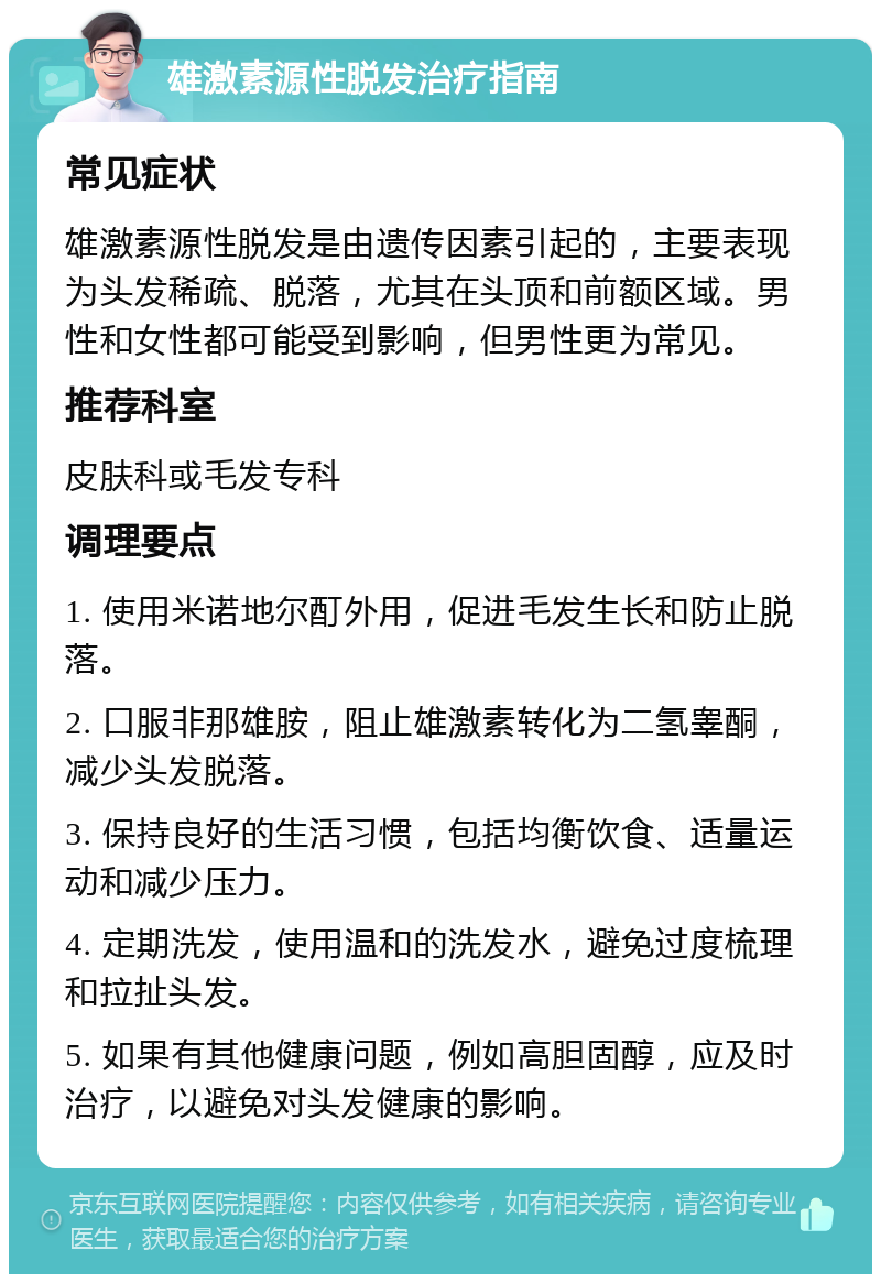 雄激素源性脱发治疗指南 常见症状 雄激素源性脱发是由遗传因素引起的，主要表现为头发稀疏、脱落，尤其在头顶和前额区域。男性和女性都可能受到影响，但男性更为常见。 推荐科室 皮肤科或毛发专科 调理要点 1. 使用米诺地尔酊外用，促进毛发生长和防止脱落。 2. 口服非那雄胺，阻止雄激素转化为二氢睾酮，减少头发脱落。 3. 保持良好的生活习惯，包括均衡饮食、适量运动和减少压力。 4. 定期洗发，使用温和的洗发水，避免过度梳理和拉扯头发。 5. 如果有其他健康问题，例如高胆固醇，应及时治疗，以避免对头发健康的影响。