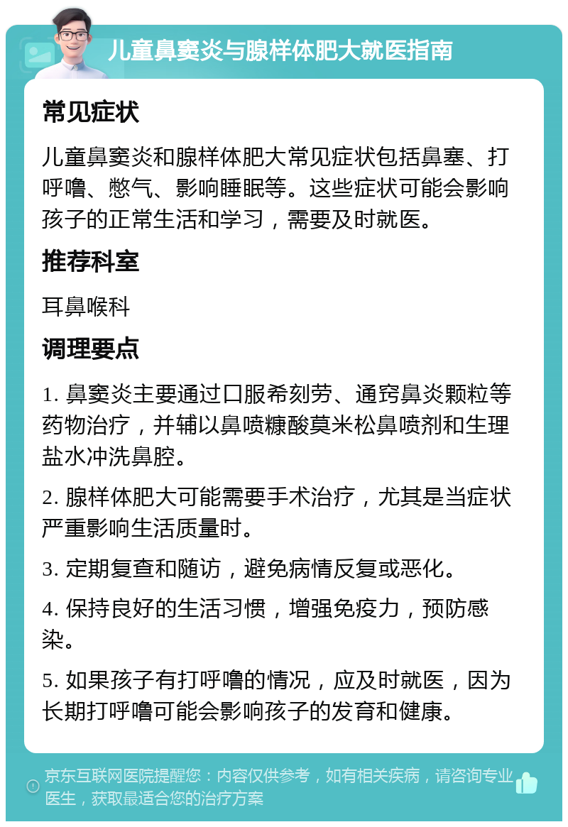 儿童鼻窦炎与腺样体肥大就医指南 常见症状 儿童鼻窦炎和腺样体肥大常见症状包括鼻塞、打呼噜、憋气、影响睡眠等。这些症状可能会影响孩子的正常生活和学习，需要及时就医。 推荐科室 耳鼻喉科 调理要点 1. 鼻窦炎主要通过口服希刻劳、通窍鼻炎颗粒等药物治疗，并辅以鼻喷糠酸莫米松鼻喷剂和生理盐水冲洗鼻腔。 2. 腺样体肥大可能需要手术治疗，尤其是当症状严重影响生活质量时。 3. 定期复查和随访，避免病情反复或恶化。 4. 保持良好的生活习惯，增强免疫力，预防感染。 5. 如果孩子有打呼噜的情况，应及时就医，因为长期打呼噜可能会影响孩子的发育和健康。